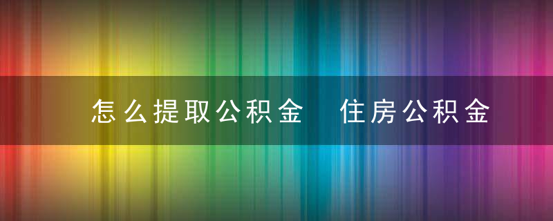 怎么提取公积金 住房公积金怎么提取